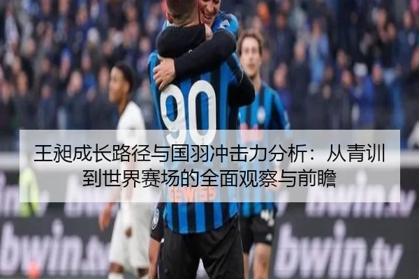 王昶成长路径与国羽冲击力分析：从青训到世界赛场的全面观察与前瞻